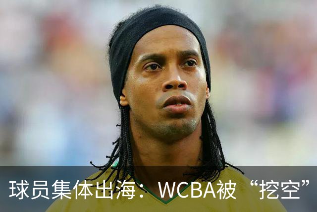 球员集体出海：WCBA被“挖空”背后 印证了中国女篮联赛核心价值