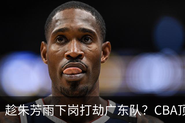 趁朱芳雨下岗打劫广东队？CBA顶级控卫确定下家，曾被点名要人！