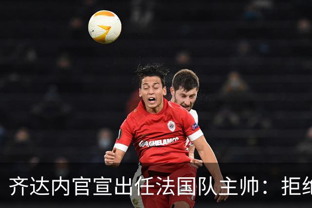 齐达内官宣出任法国队主帅：拒绝了所有报价，我只想要这个位置